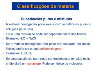 Substâncias puras e misturas A matéria homogênea pode existir com substâncias puras e soluções (misturas) Ela é uma mistura se pode ser separada por meios físicos.  Exemplo: H 2 O + NaCl Se a matéria homogênea não pode ser separada por meios físicos, então ela é uma  substância pura .  Exemplos: H 2 O, O 2 Se uma substância pura pode ser decomposta em algo mais, então ela é um  composto . Pode ser iônico ou molecular. Classificações da matéria 