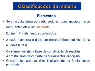 Classificações da matéria Elementos Se uma substância pura não pode ser decomposta em algo mais, então ela é um  elemento . Existem 114 elementos conhecidos. A cada elemento é dado um único símbolo químico (uma ou duas letras). Os elementos são a base de constituição da matéria. A crosta terrestre consiste de 5 elementos principais. O corpo humano consiste basicamente de 3 elementos principais. 