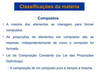 Classificações da matéria Compostos A maioria dos elementos se interagem para formar compostos. As proporções de elementos em compostos são as mesmas, independentemente de como o composto foi formado. Lei da Composição Constante (ou Lei das Proporções Definitivas): A composição de um composto puro é sempre a mesma. 