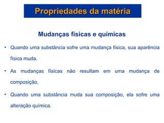 Propriedades da matéria Mudanças físicas e químicas Quando uma substância sofre uma mudança física, sua aparência física muda.  As mudanças físicas não resultam em uma mudança de composição. Quando uma substância muda sua composição, ela sofre uma alteração química. 