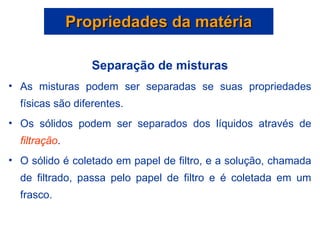 Propriedades da matéria Separação de misturas As misturas podem ser separadas se suas propriedades físicas são diferentes. Os sólidos podem ser separados dos líquidos através de  filtração . O sólido é coletado em papel de filtro, e a solução, chamada de filtrado, passa pelo papel de filtro e é coletada em um frasco. 