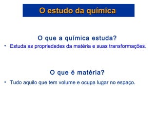 O estudo da química  O que a química estuda? Estuda as propriedades da matéria e suas transformações.  O que é matéria? Tudo aquilo que tem volume e ocupa lugar no espaço. 