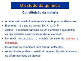 Constituição da materia A matéria é constituída de relativamente poucos elementos. Elemento – é o tipo de átomo. Ex. H, C, O, F. Átomo – é a menor particula de um elemento e que define as propriedades caracteristicas desse elemento. No nível microscópico, a matéria consiste de  átomos  e  moléculas . Os átomos se combinam para formar moléculas. As moléculas podem consistir do mesmo tipo de átomos ou de diferentes tipos de átomos. O estudo da química 