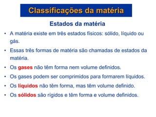 Estados da matéria A matéria existe em três estados físicos: sólido, líquido ou gás. Essas três formas de matéria são chamadas de estados da matéria. Os  gases  não têm forma nem volume definidos.  Os gases podem ser comprimidos para formarem líquidos.  Os  líquidos  não têm forma, mas têm volume definido. Os  sólidos  são rígidos e têm forma e volume definidos. Classificações da matéria 