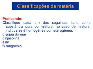 Praticando: Classifique cada um dos seguintes itens como substância pura ou mistura; no caso de mistura, indique se é homogênea ou heterogênea. água do mar gasolina ar magnésio Classificações da matéria 