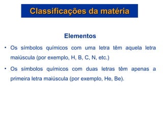 Classificações da matéria Elementos Os símbolos químicos com uma letra têm aquela letra maiúscula (por exemplo, H, B, C, N, etc.) Os símbolos químicos com duas letras têm apenas a primeira letra maiúscula (por exemplo, He, Be). 