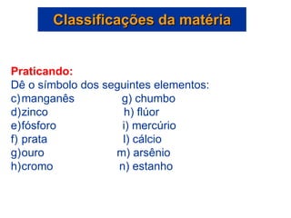 Classificações da matéria Praticando: Dê o símbolo dos seguintes elementos: manganês  g) chumbo zinco  h) flúor fósforo  i) mercúrio prata  l) cálcio ouro  m) arsênio cromo  n) estanho 