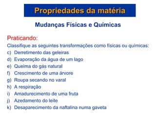 Propriedades da matéria Praticando: Classifique as seguintes transformações como físicas ou químicas: Derretimento das geleiras Evaporação da água de um lago Queima do gás natural Crescimento de uma árvore Roupa secando no varal A respiração Amadurecimento de uma fruta Azedamento do leite Desaparecimento da naftalina numa gaveta Mudanças Físicas e Químicas 