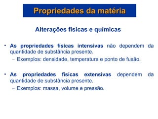 Propriedades da matéria Alterações físicas e químicas  As propriedades físicas intensivas  não dependem da quantidade de substância presente. Exemplos: densidade, temperatura e ponto de fusão.  As propriedades físicas extensivas  dependem da quantidade de substância presente. Exemplos: massa, volume e pressão. 