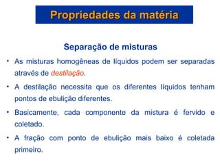 Propriedades da matéria Separação de misturas As misturas homogêneas de líquidos podem ser separadas através de  destilação . A destilação necessita que os diferentes líquidos tenham pontos de ebulição diferentes. Basicamente, cada componente da mistura é fervido e coletado. A fração com ponto de ebulição mais baixo é coletada primeiro. 