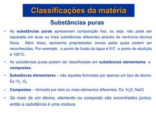 Substâncias puras  As  substâncias puras  apresentam composição fixa, ou seja, não pode ser separada em duas ou mais substâncias diferentes através de nenhuma técnica fisica.  Além disso, apresenta propriedades únicas pelas quais podem ser reconhecidas. Por exemplo,  o ponto de fusão da água é 0 o C  e ponto de ebulição é 100 O C.  As substâncias puras podem ser classificadas em  substâncias elementares  e  compostos. Substâncas elementares  – são aquelas formadas por apenas um tipo de átomo. Ex: H 2 , O 2 Compostos  – formada por dois ou mais elementos diferentes. Ex. H 2 O, NaCl Se mais de um átomo, elemento ou composto são encontrados juntos, então a substância é uma mistura . Classificações da matéria 