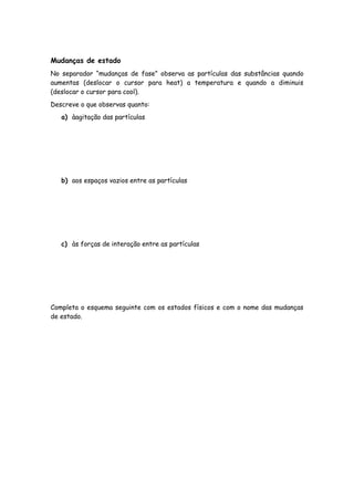 Mudanças de estado
No separador “mudanças de fase” observa as partículas das substâncias quando
aumentas (deslocar o cursor para heat) a temperatura e quando a diminuis
(deslocar o cursor para cool).
Descreve o que observas quanto:
   a) àagitação das partículas




   b) aos espaços vazios entre as partículas




   c) às forças de interação entre as partículas




Completa o esquema seguinte com os estados físicos e com o nome das mudanças
de estado.
 