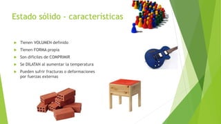  Tienen VOLUMEN definido
Tienen FORMA propia
Son difíciles de COMPRIMIR
Se DILATAN al aumentar la temperatura
Pueden sufrir fracturas o deformaciones
por fuerzas externas
Estado sólido - características