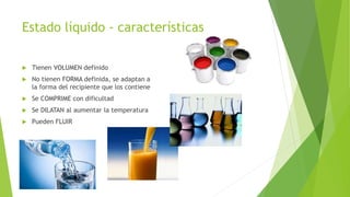 Estado líquido - características
Tienen VOLUMEN definido
No tienen FORMA definida, se adaptan a
la forma del recipiente que los contiene
Se COMPRIME con dificultad
Se DILATAN al aumentar la temperatura
Pueden FLUIR