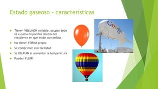 Estado gaseoso - características
Tienen VOLUMEN variable, ocupan todo
el espacio disponible dentro del
recipiente en que están contenidos
No tienen FORMA propia
Se comprimen con facilidad
Se DILATAN al aumentar la temperatura
Pueden FLUIR
