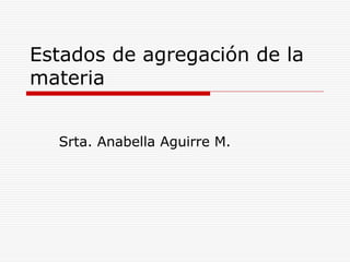 Estados de agregación de la
materia


  Srta. Anabella Aguirre M.
 