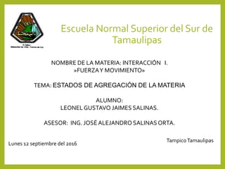 Escuela Normal Superior del Sur de
Tamaulipas
NOMBRE DE LA MATERIA: INTERACCIÓN I.
»FUERZAY MOVIMIENTO»
TEMA: ESTADOS DE AGREGACIÓN DE LA MATERIA
ALUMNO:
LEONELGUSTAVO JAIMES SALINAS.
ASESOR: ING. JOSÉ ALEJANDRO SALINASORTA.
TampicoTamaulipas
Lunes 12 septiembre del 2016
 