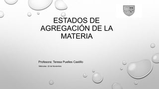 ESTADOS DE
AGREGACIÓN DE LA
MATERIA
Profesora: Teresa Puelles Castillo
Miércoles 22 de Noviembre
 