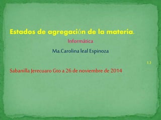 Estados de agregación de la materia. 
Informática 
Ma.Carolina leal Espinoza 
1.1 
Sabanilla Jerecuaro Gto a 26 de noviembre de 2014 
 