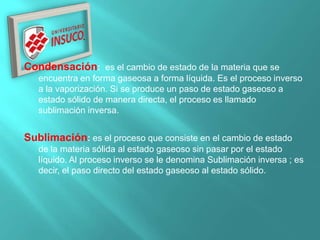 Condensación: es el cambio de estado de la materia que se
encuentra en forma gaseosa a forma líquida. Es el proceso inverso
a la vaporización. Si se produce un paso de estado gaseoso a
estado sólido de manera directa, el proceso es llamado
sublimación inversa.
Sublimación: es el proceso que consiste en el cambio de estado
de la materia sólida al estado gaseoso sin pasar por el estado
líquido. Al proceso inverso se le denomina Sublimación inversa ; es
decir, el paso directo del estado gaseoso al estado sólido.
 