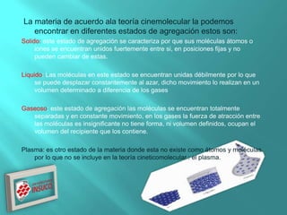 La materia de acuerdo ala teoría cinemolecular la podemos
encontrar en diferentes estados de agregación estos son:
Solido: este estado de agregación se caracteriza por que sus moléculas átomos o
iones se encuentran unidos fuertemente entre si, en posiciones fijas y no
pueden cambiar de estas.
Liquido: Las moléculas en este estado se encuentran unidas débilmente por lo que
se puede desplazar constantemente al azar, dicho movimiento lo realizan en un
volumen determinado a diferencia de los gases
Gaseoso: este estado de agregación las moléculas se encuentran totalmente
separadas y en constante movimiento, en los gases la fuerza de atracción entre
las moléculas es insignificante no tiene forma, ni volumen definidos, ocupan el
volumen del recipiente que los contiene.
Plasma: es otro estado de la materia donde esta no existe como átomos y moléculas
por lo que no se incluye en la teoría cineticomolecular : el plasma.
 