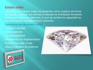 Estado solido
Los objetos en estado solido se presentan como cuerpos de forma
compacta y precisa, sus átomos a menudo se entrelazan formando
estructuras estrechas definidas, lo que se confiere la capacidad se
soportar fuerzas sin deformación aparente.
Características del estado solido:
Cohesión elevada
Forma definida
Incompresibilidad
Resistencia a la fragmentación
Fluidez muy baja o nula
Algunos de ellos se subliman
 