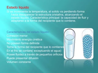Estado liquido
Si se incrementa la temperatura, el solido va perdiendo forma
hasta desaparecer la estructura cristalina, alcanzando el
estado liquido. Característica principal: la capacidad de fluir y
adaptarse a la forma del recipiente que lo contiene.
Características del estado liquido:
Cohesión menor
Movimiento energía cinética
No poseen forma definida
Toma la forma del recipiente que lo contienes
En el frio se contare( exceptuando el agua)
Posee fluidez a través de pequeños orificios
Puede presentar difusión
Volumen constante
 