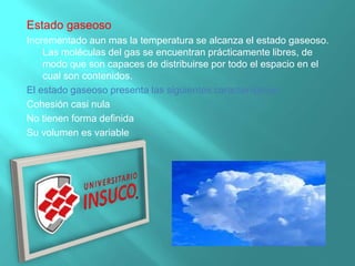 Estado gaseoso
Incrementado aun mas la temperatura se alcanza el estado gaseoso.
Las moléculas del gas se encuentran prácticamente libres, de
modo que son capaces de distribuirse por todo el espacio en el
cual son contenidos.
El estado gaseoso presenta las siguientes características:
Cohesión casi nula
No tienen forma definida
Su volumen es variable
 