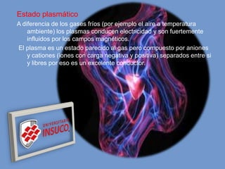 Estado plasmático
A diferencia de los gases fríos (por ejemplo el aire a temperatura
ambiente) los plasmas conducen electricidad y son fuertemente
influidos por los campos magnéticos.
El plasma es un estado parecido al gas pero compuesto por aniones
y cationes (iones con carga negativa y positiva) separados entre si
y libres por eso es un excelente conductor.
 