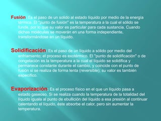 Fusión: Es el paso de un solido al estado líquido por medio de la energía
térmica. El "punto de fusión" es la temperatura a la cual el sólido se
funde, por lo que su valor es particular para cada sustancia. Cuando
dichas moléculas se moverán en una forma independiente,
transformándose en un líquido.
Solidificación: Es el paso de un líquido a sólido por medio del
enfriamiento; el proceso es exotérmico. El "punto de solidificación" o de
congelación es la temperatura a la cual el líquido se solidifica y
permanece constante durante el cambio, y coincide con el punto de
fusión si se realiza de forma lenta (reversible); su valor es también
específico.
Evaporización: Es el proceso físico en el que un líquido pasa a
estado gaseoso. Si se realiza cuando la temperatura de la totalidad del
líquido iguala al punto de ebullición del líquido a esa presión al continuar
calentando el líquido, éste absorbe el calor, pero sin aumentar la
temperatura.
 