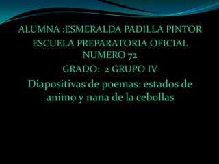 ALUMNA :ESMERALDA PADILLA PINTOR
  ESCUELA PREPARATORIA OFICIAL
           NUMERO 72
       GRADO: 2 GRUPO IV
 Diapositivas de poemas: estados de
    animo y nana de la cebollas
 