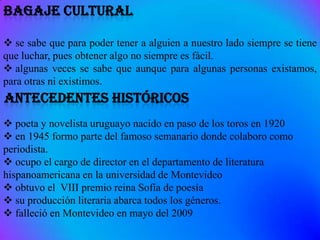  se sabe que para poder tener a alguien a nuestro lado siempre se tiene
que luchar, pues obtener algo no siempre es fácil.
 algunas veces se sabe que aunque para algunas personas existamos,
para otras ni existimos.


 poeta y novelista uruguayo nacido en paso de los toros en 1920
 en 1945 formo parte del famoso semanario donde colaboro como
periodista.
 ocupo el cargo de director en el departamento de literatura
hispanoamericana en la universidad de Montevideo
 obtuvo el VIII premio reina Sofía de poesía
 su producción literaria abarca todos los géneros.
 falleció en Montevideo en mayo del 2009
 