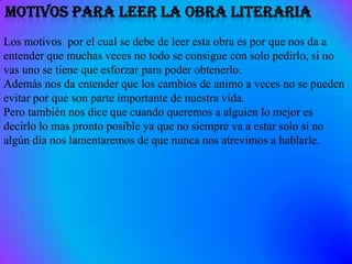 Los motivos por el cual se debe de leer esta obra es por que nos da a
entender que muchas veces no todo se consigue con solo pedirlo, si no
vas uno se tiene que esforzar para poder obtenerlo.
Además nos da entender que los cambios de animo a veces no se pueden
evitar por que son parte importante de nuestra vida.
Pero también nos dice que cuando queremos a alguien lo mejor es
decirlo lo mas pronto posible ya que no siempre va a estar solo si no
algún día nos lamentaremos de que nunca nos atrevimos a hablarle.
 
