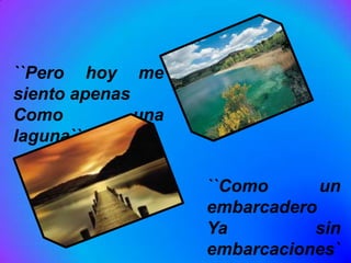 ``Pero hoy me
siento apenas
Como          una
laguna``

                    ``Como      un
                    embarcadero
                    Ya         sin
                    embarcaciones`
 