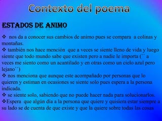  nos da a conocer sus cambios de animo pues se compara a colinas y
montañas.
 también nos hace mención que a veces se siente lleno de vida y luego
siente que todo mundo sabe que existen pero a nadie le importa (`` a
veces me siento como un acantilado y en otras como un cielo azul pero
lejano``)
 nos menciona que aunque este acompañado por personas que lo
quieren y estiman en ocasiones se siente solo pues espera a la persona
indicada.
 se siente solo, sabiendo que no puede hacer nada para solucionarlos.
Espera que algún día a la persona que quiere y quisiera estar siempre a
su lado se de cuenta de que existe y que la quiere sobre todas las cosas
 