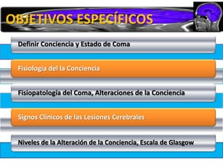 OBJETIVOS ESPECÍFICOS
 Definir Conciencia y Estado de Coma


 Fisiología del la Conciencia


 Fisiopatología del Coma, Alteraciones de la Conciencia


 Signos Clínicos de las Lesiones Cerebrales


 Niveles de la Alteración de la Conciencia, Escala de Glasgow
 