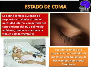 ESTADO DE COMA
Se define como la ausencia de
respuesta a cualquier estímulo o
necesidad interna, con perdida del
conocimiento del YO y del medio
ambiente, donde se mantiene la
vida en estado vegetativo




                                        Las alteraciones de la
                                     conciencia son resultados de
                                     una lesión cerebral difusa de
                                      SAR o ambos Hemisferios
                                              Cerebrales
 