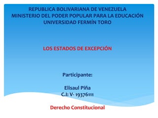 REPUBLICA BOLIVARIANA DE VENEZUELA 
MINISTERIO DEL PODER POPULAR PARA LA EDUCACIÓN 
UNIVERSIDAD FERMÍN TORO 
LOS ESTADOS DE EXCEPCIÓN 
Participante: 
Elisaul Piña 
C.I: V- 19376111 
Derecho Constitucional 
 