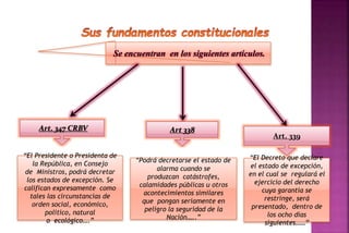 Se encuentran en los siguientes artículos. 
Art. 347 CRBV Art 338 
Art. 339 
“El Presidente o Presidenta de 
la República, en Consejo 
de Ministros, podrá decretar 
los estados de excepción. Se 
califican expresamente como 
tales las circunstancias de 
orden social, económico, 
político, natural 
o ecológico….” 
“El Decreto que declare 
el estado de excepción, 
en el cual se regulará el 
ejercicio del derecho 
cuya garantía se 
restringe, será 
presentado, dentro de 
los ocho días 
siguientes……” 
“Podrá decretarse el estado de 
alarma cuando se 
produzcan catástrofes, 
calamidades públicas u otros 
acontecimientos similares 
que pongan seriamente en 
peligro la seguridad de la 
Nación…..” 
 