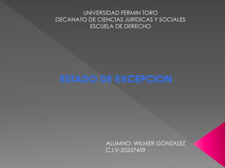UNIVERSIDAD FERMIN TORO 
DECANATO DE CIENCIAS JURIDICAS Y SOCIALES 
ESCUELA DE DERECHO 
ESTADO DE EXCEPCION 
ALUMNO: WILMER GONZALEZ 
C.I.V-20237459 
 