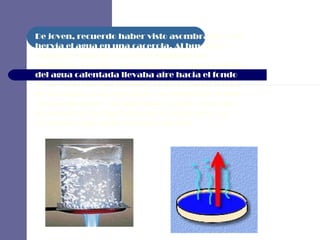 De joven, recuerdo haber visto asombrado como hervía el agua en una cacerola. Al buscar la explicación de por qué se formaban las burbujas, creí por un tiempo que el movimiento del agua calentada llevaba aire hacia el fondo de la cacerola que después se elevaba en forma de burbujas a la superficie. No sabía que lo que estaba pasando era aún más mágico de lo que imaginaba: las burbujas no eran de aire, en realidad eran agua en forma de gas.   