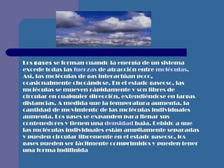 Los  gases  se forman cuando la energía de un sistema excede todas las  fuerzas  de atracción entre  moléculas . Así, las moléculas de gas interactúan poco, ocasionalmente chocándose. En el estado gaseoso, las moléculas se mueven rápidamente y son libres de circular en cualquier dirección, extendiéndose en largas distancias. A medida que la temperatura aumenta, la cantidad de movimiento de las moléculas individuales aumenta. Los gases se expanden para llenar sus contenedores y tienen una  densidad  baja. Debido a que las moléculas individuales están ampliamente separadas y pueden circular libremente en el estado gaseoso, los gases pueden ser fácilmente comprimidos y pueden tener una forma  indifinida 