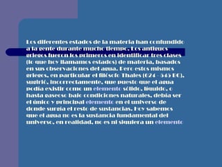 Los diferentes estados de la materia han confundido a la gente durante mucho tiempo. Los antiguos griegos fueron los primeros en identificar tres clases (lo que hoy llamamos estados) de materia, basados en sus observaciones del agua. Pero estos mismos griegos, en particular el filósofo Thales (624 - 545 BC), sugirió, incorrectamente, que puesto que el agua podía existir como un  elemento  sólido, líquido, o hasta gaseoso bajo condiciones naturales, debía ser el único y principal  elemento  en el universo de donde surgía el resto de sustancias. Hoy sabemos que el agua no es la sustancia fundamental del universo, en realidad, no es ni siquiera un  elemento   