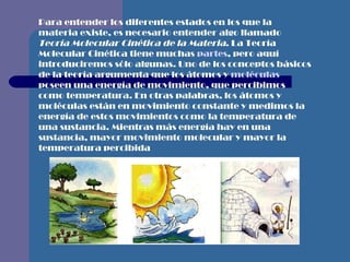 Para entender los diferentes estados en los que la materia existe, es necesario entender algo llamado  Teoría Molecular Cinética de la Materia . La Teoría Molecular Cinética tiene muchas  partes , pero aquí introduciremos sólo algunas. Uno de los conceptos básicos de la teoría argumenta que los átomos y  moléculas  poseen una energía de movimiento, que percibimos como temperatura. En otras palabras, los átomos y moléculas están en movimiento constante y medimos la energía de estos movimientos como la temperatura de una sustancia. Mientras más energía hay en una sustancia, mayor movimiento molecular y mayor la temperatura percibida   