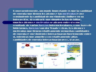 Consecuentemente, un punto importante es que la cantidad de energía que tienen los átomos y las  moléculas  (y por consiguiente la cantidad de movimiento) influye en su interacción. Al contrario que simples bolas de billar, muchos átomos y  moléculas  se atraen entre sí como resultado de varias  fuerzas  intermoleculares, como lazos de hidrógenos,  fuerzas  van der Waals y otras. Los átomos y moléculas que tienen relativamente pequeñas cantidades de energía (y movimiento) interactuarán fuertemente entre sí, mientras que aquellos con relativamente altas cantidades de energía interactuarán poco, si acaso. 