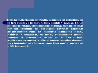Toda la materia puede existir, al menos en principio, en los tres estados o formas: sólido, líquido y gaseoso. Existe un cuarto estado, denominado plasma, que no es más que un conjunto de partículas gaseosas cargadas eléctricamente (que los químicos llamamos iones), positivas y negativas, es decir, globalmente neutro (aunque el plasma no existe en la Tierra bajo condiciones normales, y sólo se puede estudiar durante unos instantes en cámaras especiales que lo producen artificialmente). 