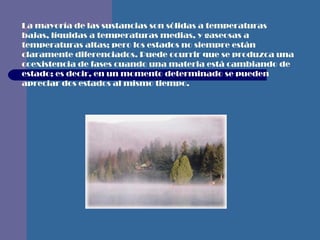 La mayoría de las sustancias son sólidas a temperaturas bajas, líquidas a temperaturas medias, y gaseosas a temperaturas altas; pero los estados no siempre están claramente diferenciados. Puede ocurrir que se produzca una coexistencia de fases cuando una materia está cambiando de estado; es decir, en un momento determinado se pueden apreciar dos estados al mismo tiempo.   