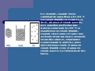 Por ejemplo, cuando cierta cantidad de agua llega a los 100 ºC (en estado líquido) se evapora, es decir, alcanza el estado gaseoso; pero aquellas moléculas que todavía están bajo los 100 ºC se mantienen en estado líquido. Cuando observamos el vapor que asciende desde un charco pequeño en un día caluroso, estaríamos comprobando lo anterior, pues apreciaríamos tanto el agua en estado líquido como el agua en estado gaseoso (coexistencia de dos fases).   