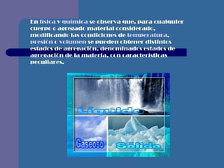 En  física  y  química  se observa que, para cualquier cuerpo o agregado material considerado, modificando las condiciones de  temperatura ,  presión  o  volumen  se pueden obtener distintos estados de agregación, denominados estados de agregación de la materia, con características peculiares.                                