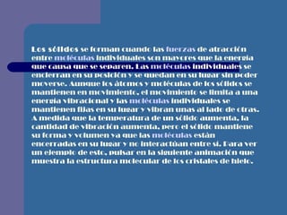Los sólidos  se forman cuando las  fuerzas  de atracción entre  moléculas  individuales son mayores que la energía que causa que se separen. Las  moléculas  individuales se encierran en su posición y se quedan en su lugar sin poder moverse. Aunque los átomos y moléculas de los sólidos se mantienen en movimiento, el movimiento se limita a una energía vibracional y las  moléculas  individuales se mantienen fijas en su lugar y vibran unas al lado de otras. A medida que la temperatura de un sólido aumenta, la cantidad de vibración aumenta, pero el sólido mantiene su forma y volumen ya que las  moléculas  están encerradas en su lugar y no interactúan entre sí. Para ver un ejemplo de esto, pulsar en la siguiente animación que muestra la estructura molecular de los cristales de hielo.   